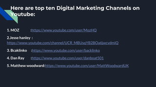 Here are top ten Digital Marketing Channels on
Youtube:
1. MOZ :https://www.youtube.com/user/MozHQ
2.Jesse hanley :
https://www.youtube.com/channel/UCR_MBUsqYB2BOa6jwcvdmiQ
3. Bcaklinko :https://www.youtube.com/user/backlinko
4. Dan Ray :https://www.youtube.com/user/danboat501
5. Matthew woodward:https://www.youtube.com/user/MattWoodwardUK
 