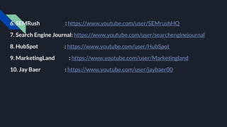 6. SEMRush : https://www.youtube.com/user/SEMrushHQ
7. Search Engine Journal: https://www.youtube.com/user/searchenginejournal
8. HubSpot : https://www.youtube.com/user/HubSpot
9. MarketingLand : https://www.youtube.com/user/Marketingland
10. Jay Baer : https://www.youtube.com/user/jaybaer00
 