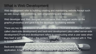 What is Web Development
Web development refer to building creating and maintaining website.Ascept such
as web design,web publishing, web programming and database.
Web developer and Web designer are not same.Web designer works on the
graphic,photoshop and gave it to the developer for making website
There are two broad divisions of web development – front-end development (also
called client-side development) and back-end development (also called server-side
development).Front-end development refers to constructing what a user sees when
they load a web application – the content, design and how you interact with it. This
is done with three codes – HTML, CSS and JavaScript.
Back-end development controls what goes on behind the scenes of a web
application. A back-end often uses a database to generate the front-end.
 