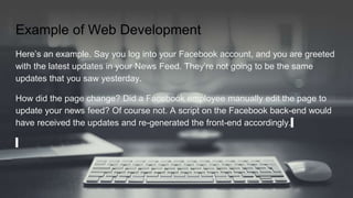 Example of Web Development
Here’s an example. Say you log into your Facebook account, and you are greeted
with the latest updates in your News Feed. They’re not going to be the same
updates that you saw yesterday.
How did the page change? Did a Facebook employee manually edit the page to
update your news feed? Of course not. A script on the Facebook back-end would
have received the updates and re-generated the front-end accordingly.
 