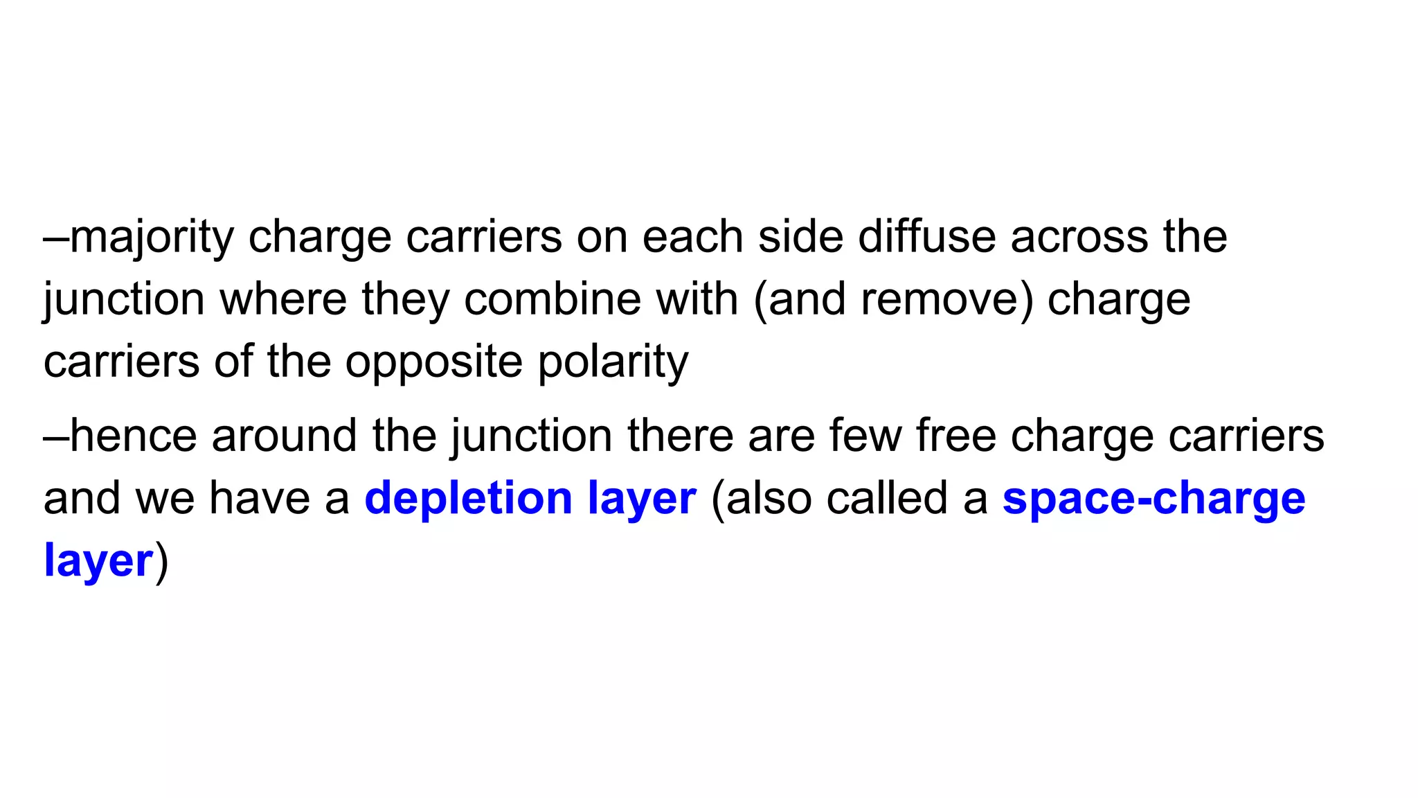 –majority charge carriers on each side diffuse across the
junction where they combine with (and remove) charge
carriers of the opposite polarity
–hence around the junction there are few free charge carriers
and we have a depletion layer (also called a space-charge
layer)
 