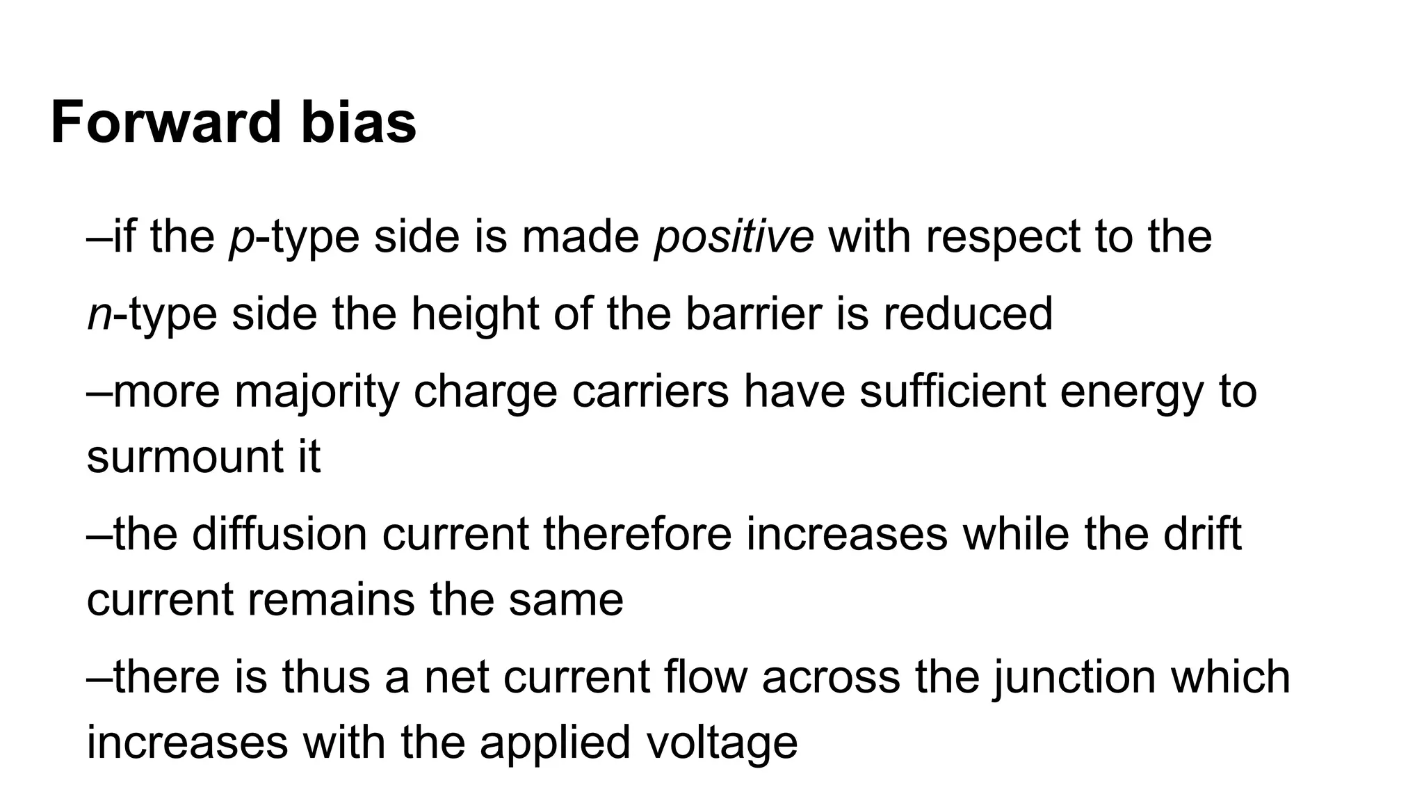 Forward bias
–if the p-type side is made positive with respect to the
n-type side the height of the barrier is reduced
–more majority charge carriers have sufficient energy to
surmount it
–the diffusion current therefore increases while the drift
current remains the same
–there is thus a net current flow across the junction which
increases with the applied voltage
 