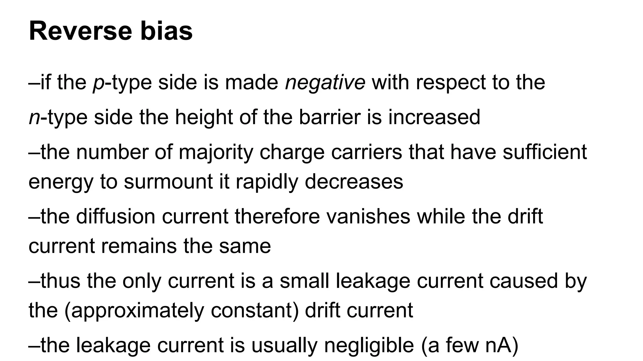 Reverse bias
–if the p-type side is made negative with respect to the
n-type side the height of the barrier is increased
–the number of majority charge carriers that have sufficient
energy to surmount it rapidly decreases
–the diffusion current therefore vanishes while the drift
current remains the same
–thus the only current is a small leakage current caused by
the (approximately constant) drift current
–the leakage current is usually negligible (a few nA)
 