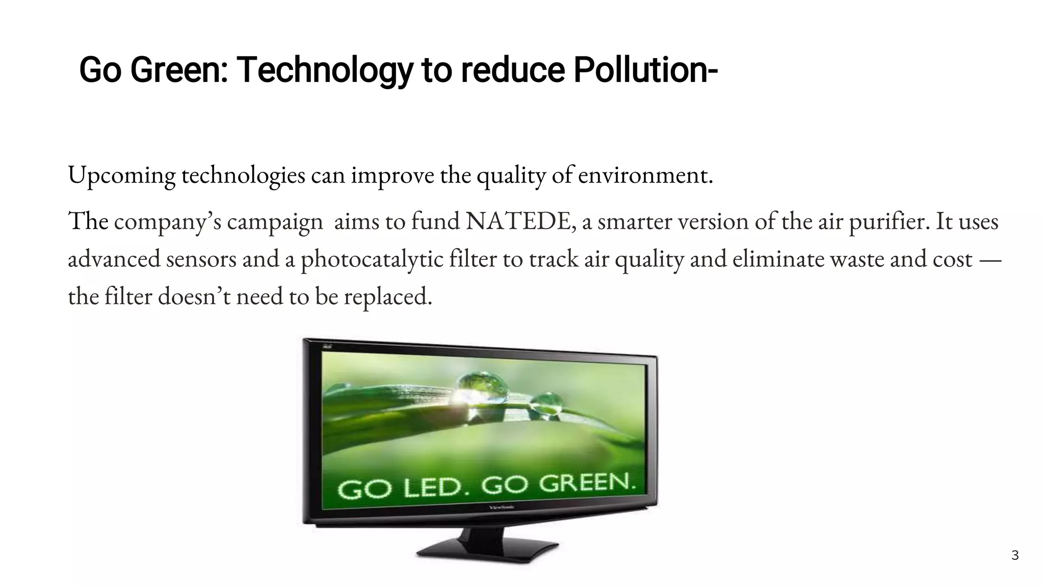 Go Green: Technology to reduce Pollution-
Upcoming technologies can improve the quality of environment.
The company’s campaign aims to fund NATEDE, a smarter version of the air purifier. It uses
advanced sensors and a photocatalytic filter to track air quality and eliminate waste and cost —
the filter doesn’t need to be replaced.
3
 