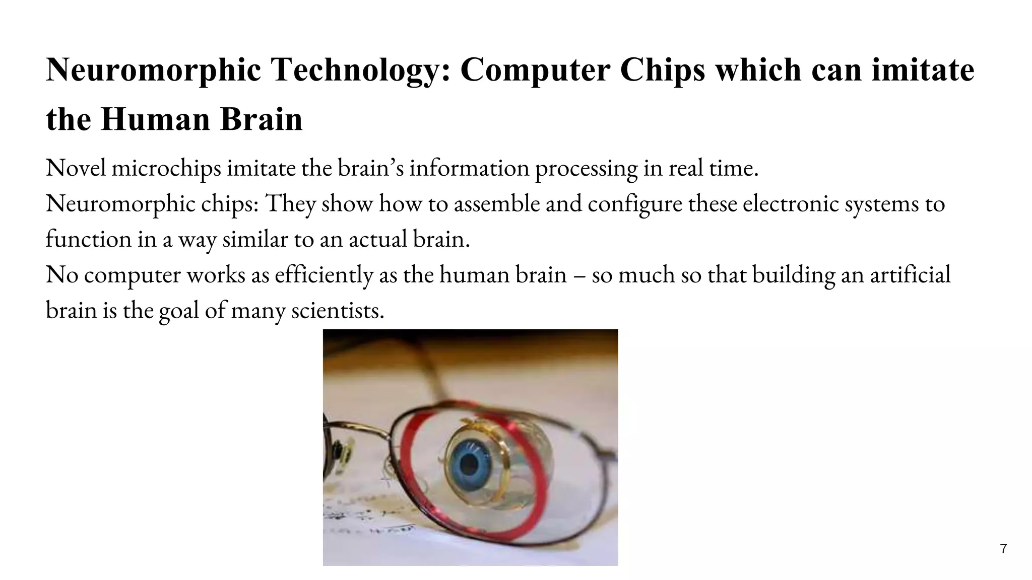 Neuromorphic Technology: Computer Chips which can imitate
the Human Brain
Novel microchips imitate the brain’s information processing in real time.
Neuromorphic chips: They show how to assemble and configure these electronic systems to
function in a way similar to an actual brain.
No computer works as efficiently as the human brain – so much so that building an artificial
brain is the goal of many scientists.
7
 