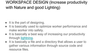 WORKSPACE DESIGN (Increase productivity
with Nature and good Lighting)
● It is the part of designing.
● It is basically used to optimize worker performance and
make worker into safety.
● It is basically a best way of increasing our productivity
through lightning.
● It is basically a file and a directory that allows a user to
gather various information through source code and
resource files.
 