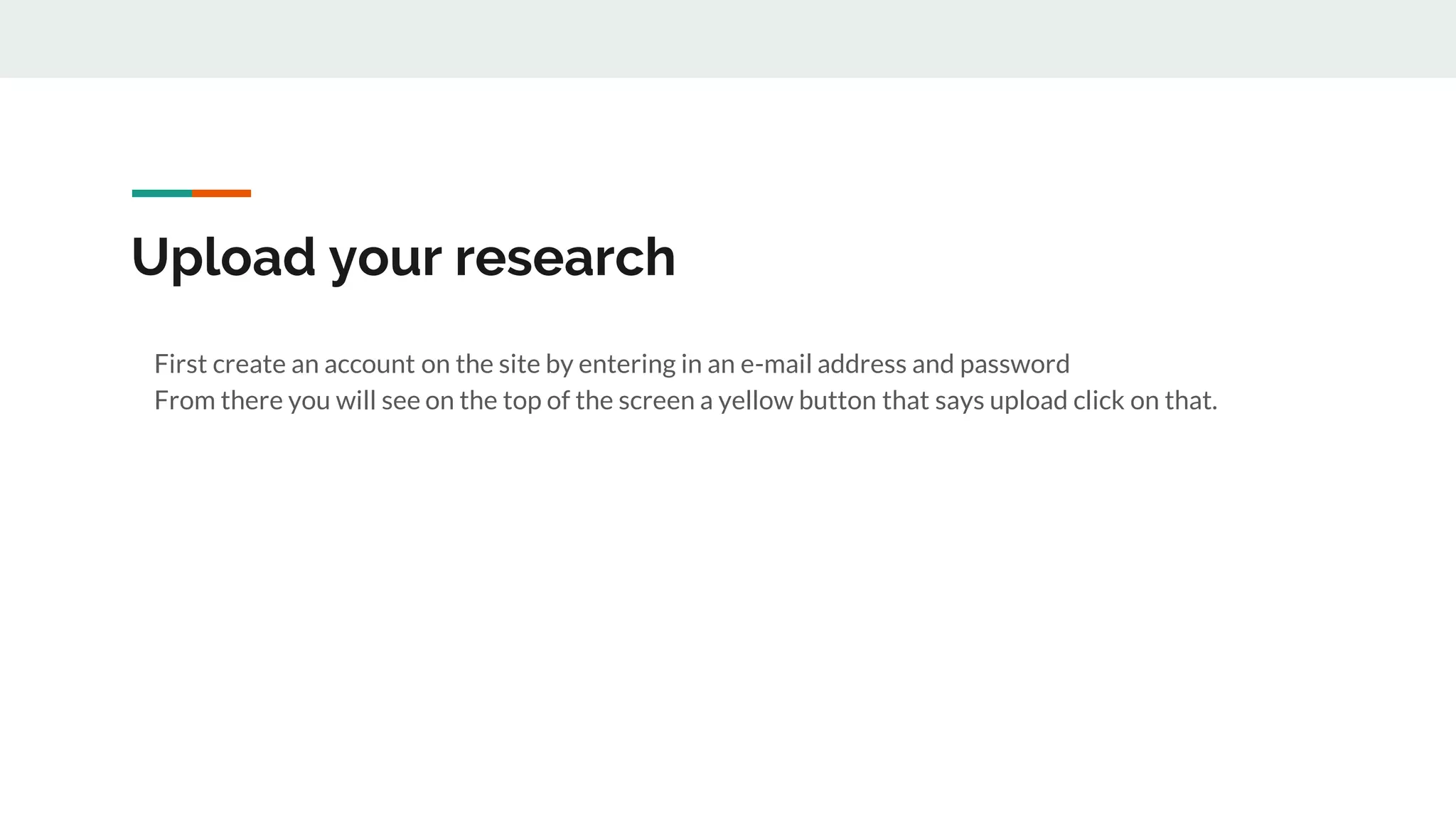 Upload your research
First create an account on the site by entering in an e-mail address and password
From there you will see on the top of the screen a yellow button that says upload click on that.
 