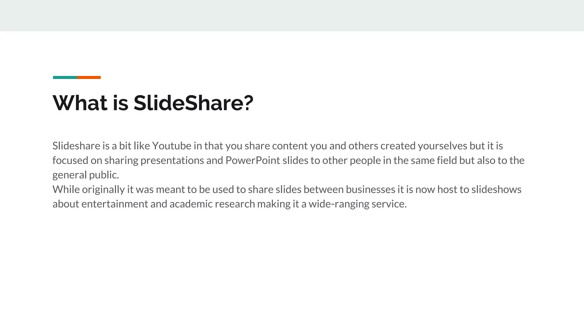 What is SlideShare?
Slideshare is a bit like Youtube in that you share content you and others created yourselves but it is
focused on sharing presentations and PowerPoint slides to other people in the same field but also to the
general public.
While originally it was meant to be used to share slides between businesses it is now host to slideshows
about entertainment and academic research making it a wide-ranging service.
 