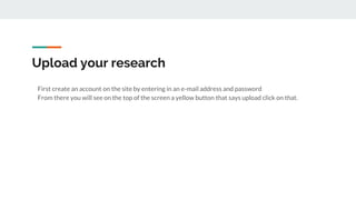 Upload your research
First create an account on the site by entering in an e-mail address and password
From there you will see on the top of the screen a yellow button that says upload click on that.
 