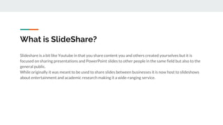 What is SlideShare?
Slideshare is a bit like Youtube in that you share content you and others created yourselves but it is
focused on sharing presentations and PowerPoint slides to other people in the same field but also to the
general public.
While originally it was meant to be used to share slides between businesses it is now host to slideshows
about entertainment and academic research making it a wide-ranging service.
 