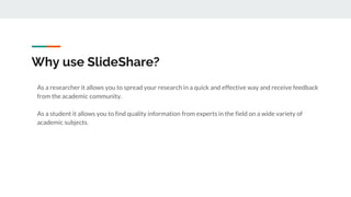 Why use SlideShare?
As a researcher it allows you to spread your research in a quick and effective way and receive feedback
from the academic community.
As a student it allows you to find quality information from experts in the field on a wide variety of
academic subjects.
 