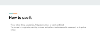 How to use it
There is two things you can do, find presentations to watch and read.
The second is to upload something to share with others this involves a bit more work as ill outline
below.
 
