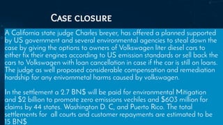 Case closure
A California state judge Charles breyer, has offered a planned supported
by US government and several environmental agencies to steal down the
case by giving the options to owners of Volkswagen liter diesel cars to
either fix their engines according to US emission standards or sell back the
cars to Volkswagen with loan cancellation in case if the car is still on loans.
The judge as well proposed considerable compensation and remediation
hardship for any enivornmetal harms caused by volkswagen.
In the settlement a 2.7 BN$ will be paid for environmental Mitigation
and $2 billion to promote zero emissions vechiles and $603 million for
claims by 44 states. Washington D. C, and Puerto Rico. The total
settlements for all courts and customer repayments are estimated to be
15 BN$
 