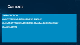 Contents
1.INTRODUCTION
2.MOTIVE BEHIND RIGGING DIESEL ENGINE
3.IMPACT OF VOLKSWAGEN DIESEL SCANDAL ECONOMICALLY
4.CASE CLOSURE
 