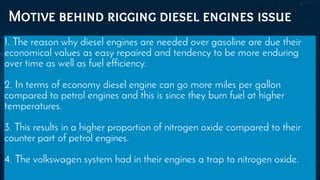 Motive behind rigging diesel engines issue
1. The reason why diesel engines are needed over gasoline are due their
economical values as easy repaired and tendency to be more enduring
over time as well as fuel efficiency.
2. In terms of economy diesel engine can go more miles per gallon
compared to petrol engines and this is since they burn fuel at higher
temperatures.
3. This results in a higher proportion of nitrogen oxide compared to their
counter part of petrol engines.
4. The volkswagen system had in their engines a trap to nitrogen oxide.
 