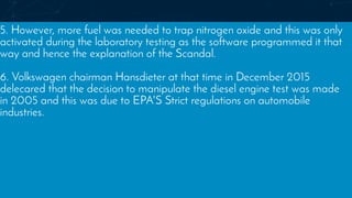 5. However, more fuel was needed to trap nitrogen oxide and this was only
activated during the laboratory testing as the software programmed it that
way and hence the explanation of the Scandal.
6. Volkswagen chairman Hansdieter at that time in December 2015
delecared that the decision to manipulate the diesel engine test was made
in 2005 and this was due to EPA'S Strict regulations on automobile
industries.
 