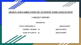 DESIGN AND FABRICATION OF AUTOMTIC INDICATER SYSTEM
A PROJECT REPORT
Submitted by
NAINA MOHAMED .S (820116114017)
NOORUL SHABIK .M (820116114019)
GURU IYYAPPAN .R (820116114007)
 