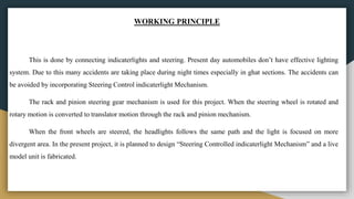WORKING PRINCIPLE
This is done by connecting indicaterlights and steering. Present day automobiles don’t have effective lighting
system. Due to this many accidents are taking place during night times especially in ghat sections. The accidents can
be avoided by incorporating Steering Control indicaterlight Mechanism.
The rack and pinion steering gear mechanism is used for this project. When the steering wheel is rotated and
rotary motion is converted to translator motion through the rack and pinion mechanism.
When the front wheels are steered, the headlights follows the same path and the light is focused on more
divergent area. In the present project, it is planned to design “Steering Controlled indicaterlight Mechanism” and a live
model unit is fabricated.
 