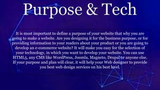 It is most important to define a purpose of your website that why you are
going to make a website. Are you designing it for the business purpose, or for
providing information to your readers about your product or you are going to
develop an e-commerce website? It will make you easy for the selection of
your technology, in which you want to develop your website. You can use
HTML5, any CMS like WordPress, Joomla, Magneto, Drupal or anyone else.
If your purpose and plan will clear, it will help your Web designer to provide
you best web design services on his best level.
 