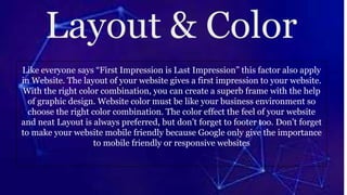 Like everyone says “First Impression is Last Impression” this factor also apply
in Website. The layout of your website gives a first impression to your website.
With the right color combination, you can create a superb frame with the help
of graphic design. Website color must be like your business environment so
choose the right color combination. The color effect the feel of your website
and neat Layout is always preferred, but don’t forget to footer too. Don’t forget
to make your website mobile friendly because Google only give the importance
to mobile friendly or responsive websites
 