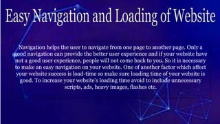 Navigation helps the user to navigate from one page to another page. Only a
good navigation can provide the better user experience and if your website have
not a good user experience, people will not come back to you. So it is necessary
to make an easy navigation on your website. One of another factor which affect
your website success is load-time so make sure loading time of your website is
good. To increase your website's loading time avoid to include unnecessary
scripts, ads, heavy images, flashes etc.
 