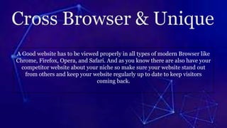 A Good website has to be viewed properly in all types of modern Browser like
Chrome, Firefox, Opera, and Safari. And as you know there are also have your
competitor website about your niche so make sure your website stand out
from others and keep your website regularly up to date to keep visitors
coming back.
 