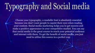 Choose your typography, a readable font is absolutely essential
because you don’t want people to squint their eyes when reading
your content. Social media marketing helps you to get success and
make a positive appearance in your competitive market. You can say
that social media is the great source to reach your potential audience
and interact with them. To get the benefit of social media, you just
need to utilize this source in a perfect way.
 