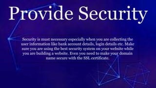 Security is must necessary especially when you are collecting the
user information like bank account details, login details etc. Make
sure you are using the best security system on your website while
you are building a website. Even you need to make your domain
name secure with the SSL certificate.
 