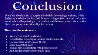 These are a basic point to keep in mind while developing a website. While
designing a website, the first and foremost thing to keep in mind is that the
website should be pleasing to the readers and able to capture their attention.
Here I am going to mention all point in short.
These are the main one :-
● Keep layout simple and clean
● Use effective typography for improved readability
● Use customer-centric color theme
● Make navigation easy
● Reduce site loading time with proper design
● Add header and footer for quick links
 