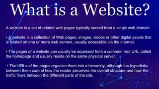 A website is a set of related web pages typically served from a single web domain.
• A website is a collection of Web pages, images, videos or other digital assets that
is hosted on one or more web servers, usually accessible via the internet.
• The pages of a website can usually be accessed from a common root URL called
the homepage and usually reside on the same physical server.
• The URLs of the pages organize them into a hierarchy, although the hyperlinks
between them control how the reader perceives the overall structure and how the
traffic flows between the different parts of the site.
 