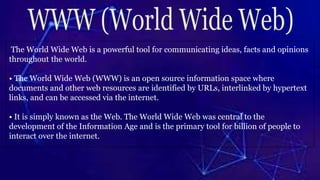 The World Wide Web is a powerful tool for communicating ideas, facts and opinions
throughout the world.
• The World Wide Web (WWW) is an open source information space where
documents and other web resources are identified by URLs, interlinked by hypertext
links, and can be accessed via the internet.
• It is simply known as the Web. The World Wide Web was central to the
development of the Information Age and is the primary tool for billion of people to
interact over the internet.
 