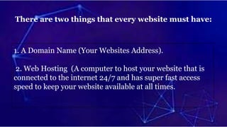 There are two things that every website must have:
1. A Domain Name (Your Websites Address).
2. Web Hosting (A computer to host your website that is
connected to the internet 24/7 and has super fast access
speed to keep your website available at all times.
 
