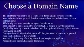 The first thing you need to do is to choose a domain name for your website.
Your website visitors get their first impression about the website based on your
domain name.
This is why you want to make sure your domain name:
a) Is relevant to the content of your website, b) Is simple & easy to remember
(preferably a catchy phrase), c) Is short and descriptive d) Has the right extension
(.com, .org, or .net)
Once you have an idea of what you would like your domain name to be, you will
need to check to see if it is available.
You can do this at any of the big name domain registrars, such as:
Godaddy.com NameCheap.com Name.com
 