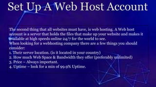 The second thing that all websites must have, is web hosting. A Web host
account is a server that holds the files that make up your website and makes it
available at high speeds online 24/7 for the world to see.
When looking for a webhosting company there are a few things you should
consider:
1. Their server location. (is it located in your country)
2. How much Web Space & Bandwidth they offer (preferably unlimited)
3. Price – Always important.
4. Uptime – look for a min of 99.9% Uptime.
 