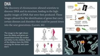 DNA
The discovery of chromosomes allowed scientists to
discover DNA and its structure, leading to the high-
quality images of DNA that were then produced. These
images allowed for the identification of genes that carry
certain diseases and disorders that could be passed down
into the next generations. (Larsen, 44)
The image to the right shows
how the alleles and genes are
passed down from the mother
and father to the children. Some
of the children have the DNA
carrying the disease and some
don’t.
 