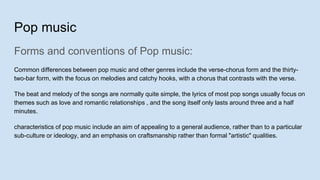 Pop music
Forms and conventions of Pop music:
Common differences between pop music and other genres include the verse-chorus form and the thirty-
two-bar form, with the focus on melodies and catchy hooks, with a chorus that contrasts with the verse.
The beat and melody of the songs are normally quite simple, the lyrics of most pop songs usually focus on
themes such as love and romantic relationships , and the song itself only lasts around three and a half
minutes.
characteristics of pop music include an aim of appealing to a general audience, rather than to a particular
sub-culture or ideology, and an emphasis on craftsmanship rather than formal "artistic" qualities.
 