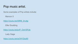 Pop music artist.
Some examples of Pop artists include:
Maroon 5
https://youtu.be/09R8_2nJtjg
Ellie Goulding
https://youtu.be/pvP_OwVSFpk
Lady Gaga
https://youtu.be/qrO4YZeyl0I
 