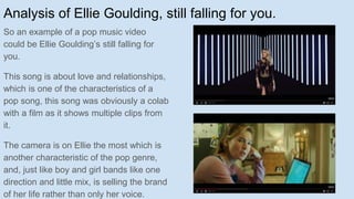 Analysis of Ellie Goulding, still falling for you.
So an example of a pop music video
could be Ellie Goulding’s still falling for
you.
This song is about love and relationships,
which is one of the characteristics of a
pop song, this song was obviously a colab
with a film as it shows multiple clips from
it.
The camera is on Ellie the most which is
another characteristic of the pop genre,
and, just like boy and girl bands like one
direction and little mix, is selling the brand
of her life rather than only her voice.
 