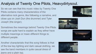 Analysis of Twenty One Pilots, Heavydirtysoul.
So we can see that this music video by Twenty One
Pilots contains many characteristics of the
alternative rock genre, like following a narrative, and
close ups on Josh Dun (the drummer) and Tyler
Joseph (the singer).
Sometimes the meanings behind Twenty One Pilots
songs are quite hard to explain as they either have
multiple meanings or mean different things to
different people.
Another characteristic that this song follows is that
of the low key lighting and dark casual clothing, we
see the band members in quite casual dress of
jeans and a plain top.
 