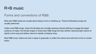 R+B music
Forms and conventions of R&B:
Most slow R&B songs are usually about being in love or breaking up. These love/breakup songs are
usually performed.
Unlike most R&B songs, where the females are normally wearing minimal clothing to engage the target
audience of males, the female singers in these slow R&B songs are fully clothed, wearing bright colours to
signify a love song and darker colours to signify a breakup song.
Most R&B music videos are shot in sepia or grayscale, to soften the colours and add tone to the on screen
action.
 