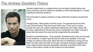 The Andrew Goodwin Theory
Goodwin states there is a system which you are able to identify genre and
many musicians use this method to capitalize on their intended genre, in hopes
of getting a particular audience.
Part of Goodwin’s system contains a 5 step method the audience should look
out for.
Thought beats - Being able to see the sound. The general structure of the
song, Chorus/Verses. Also the sound of the voice. If the voice is unique
enough the voice can create a trademark helping the star image. Along with
the voice, depending on the way the voice is presented, the viewer may get a
sense that the song is the story and the singer/artist the storyteller.
Narrative and performance - Very important. Sometimes the music isn't enough
for the audience. It doesn't give all that we need to be satisfied. It can also
change our opinion of the song. Much like how i've listened to a song and not
liked it but then seen the video and loved it. However Goodwin suggests that
music videos should coherent repeatable. Narrative and performance work
hand in hand make it harder for the audience to lose interest.
 