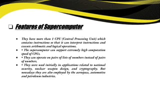 ❏ Features of Supercomputer
● They have more than 1 CPU (Central Processing Unit) which
contains instructions so that it can interpret instructions and
execute arithmetic and logical operations.
● • The supercomputer can support extremely high computation
speed of CPUs.
● • They can operate on pairs of lists of numbers instead of pairs
of numbers.
● • They were used initially in applications related to national
security, nuclear weapon design, and cryptography. But
nowadays they are also employed by the aerospace, automotive
and petroleum industries.
 