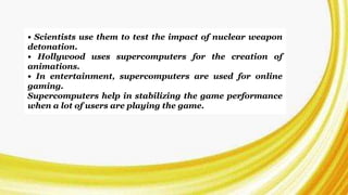 • Scientists use them to test the impact of nuclear weapon
detonation.
• Hollywood uses supercomputers for the creation of
animations.
• In entertainment, supercomputers are used for online
gaming.
Supercomputers help in stabilizing the game performance
when a lot of users are playing the game.
 