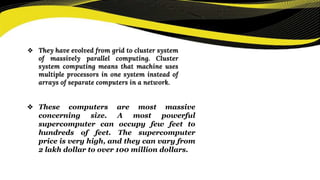 ❖ They have evolved from grid to cluster system
of massively parallel computing. Cluster
system computing means that machine uses
multiple processors in one system instead of
arrays of separate computers in a network.
❖ These computers are most massive
concerning size. A most powerful
supercomputer can occupy few feet to
hundreds of feet. The supercomputer
price is very high, and they can vary from
2 lakh dollar to over 100 million dollars.
 