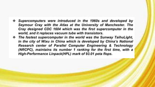 ❖ Supercomputers were introduced in the 1960s and developed by
Seymour Cray with the Atlas at the University of Manchester. The
Cray designed CDC 1604 which was the first supercomputer in the
world, and it replaces vacuum tube with transistors.
❖ The fastest supercomputer in the world was the Sunway TaihuLight,
in the city of Wixu in China which is developed by China’s National
Research center of Parallel Computer Engineering & Technology
(NRCPC), maintains its number 1 ranking for the first time, with a
High-Performance Linpack(HPL) mark of 93.01 peta flops.
 