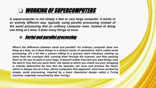 ❏ WORKING OF SUPERCOMPUTERS
A supercomputer is not simply a fast or very large computer: it works in
an entirely different way, typically using parallel processing instead of
the serial processing that an ordinary computer uses. Instead of doing
one thing at a time, it does many things at once.
❖ Serial and parallel processing
What's the difference between serial and parallel? An ordinary computer does one
thing at a time, so it does things in a distinct series of operations; that's called serial
processing. It's a bit like a person sitting at a grocery store checkout, picking up
items from the conveyor belt, running them through the scanner, and then passing
them on for you to pack in your bags. It doesn't matter how fast you load things onto
the belt or how fast you pack them: the speed at which you check out your shopping
is entirely determined by how fast the operator can scan and process the items,
which is always one at a time. (Since computers first appeared, most have worked by
simple, serial processing, inspired by a basic theoretical design called a Turing
machine, originally conceived by Alan Turing.)
 