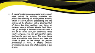 ● A typical modern supercomputer works much
more quickly by splitting problems into
pieces and working on many pieces at once,
which is called parallel processing. It's like
arriving at the checkout with a giant cart full
of items, but then splitting your items up
between several different friends. Each friend
can go through a separate checkout with a
few of the items and pay separately. Once
you've all paid, you can get together again,
load up the cart, and leave. The more items
there are and the more friends you have, the
faster it gets to do things by parallel
processing—at least, in theory. Parallel
processing is more like what happens in our
brains.
 