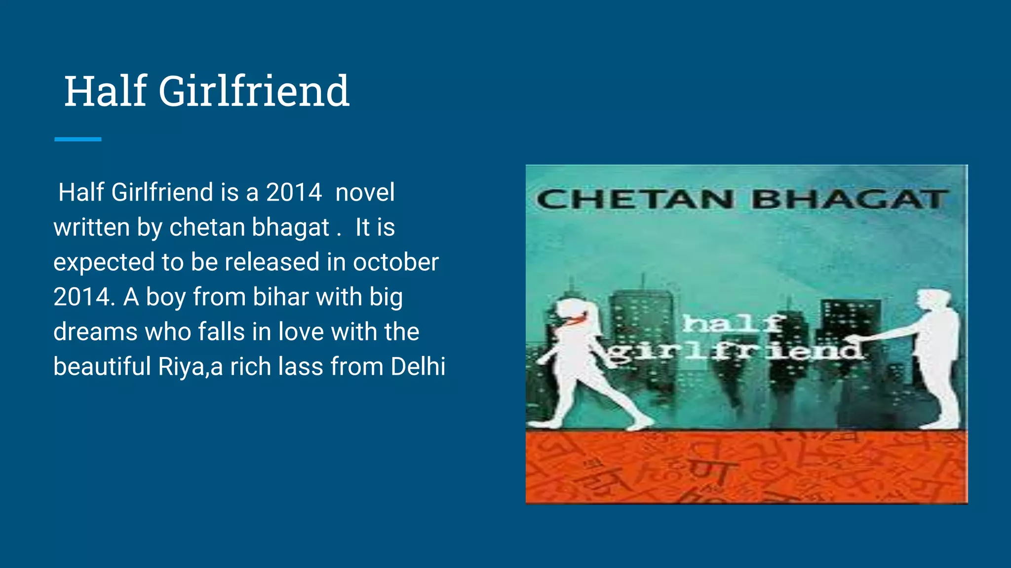 Half Girlfriend
Half Girlfriend is a 2014 novel
written by chetan bhagat . It is
expected to be released in october
2014. A boy from bihar with big
dreams who falls in love with the
beautiful Riya,a rich lass from Delhi
 