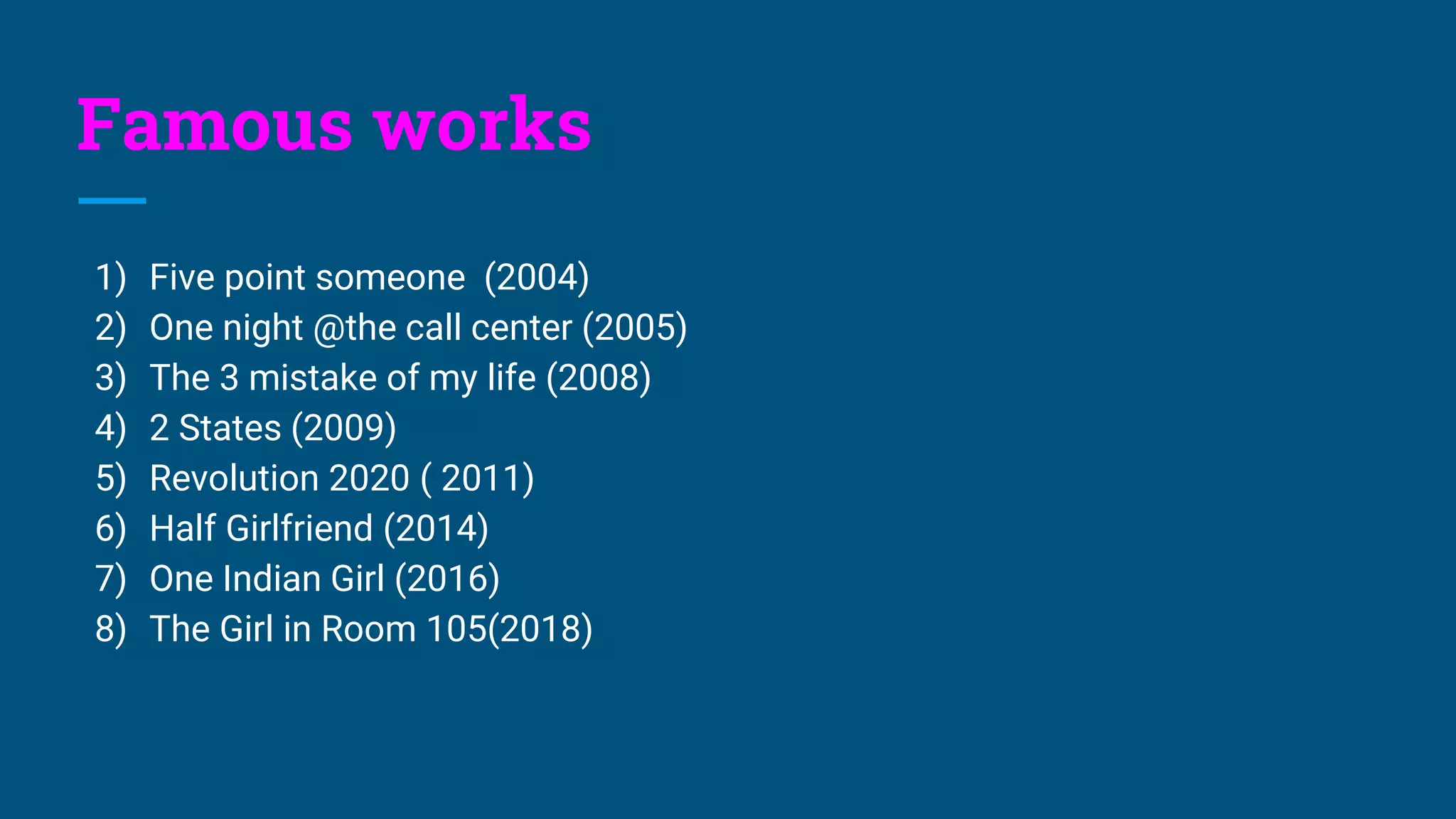 Famous works
1) Five point someone (2004)
2) One night @the call center (2005)
3) The 3 mistake of my life (2008)
4) 2 States (2009)
5) Revolution 2020 ( 2011)
6) Half Girlfriend (2014)
7) One Indian Girl (2016)
8) The Girl in Room 105(2018)
 