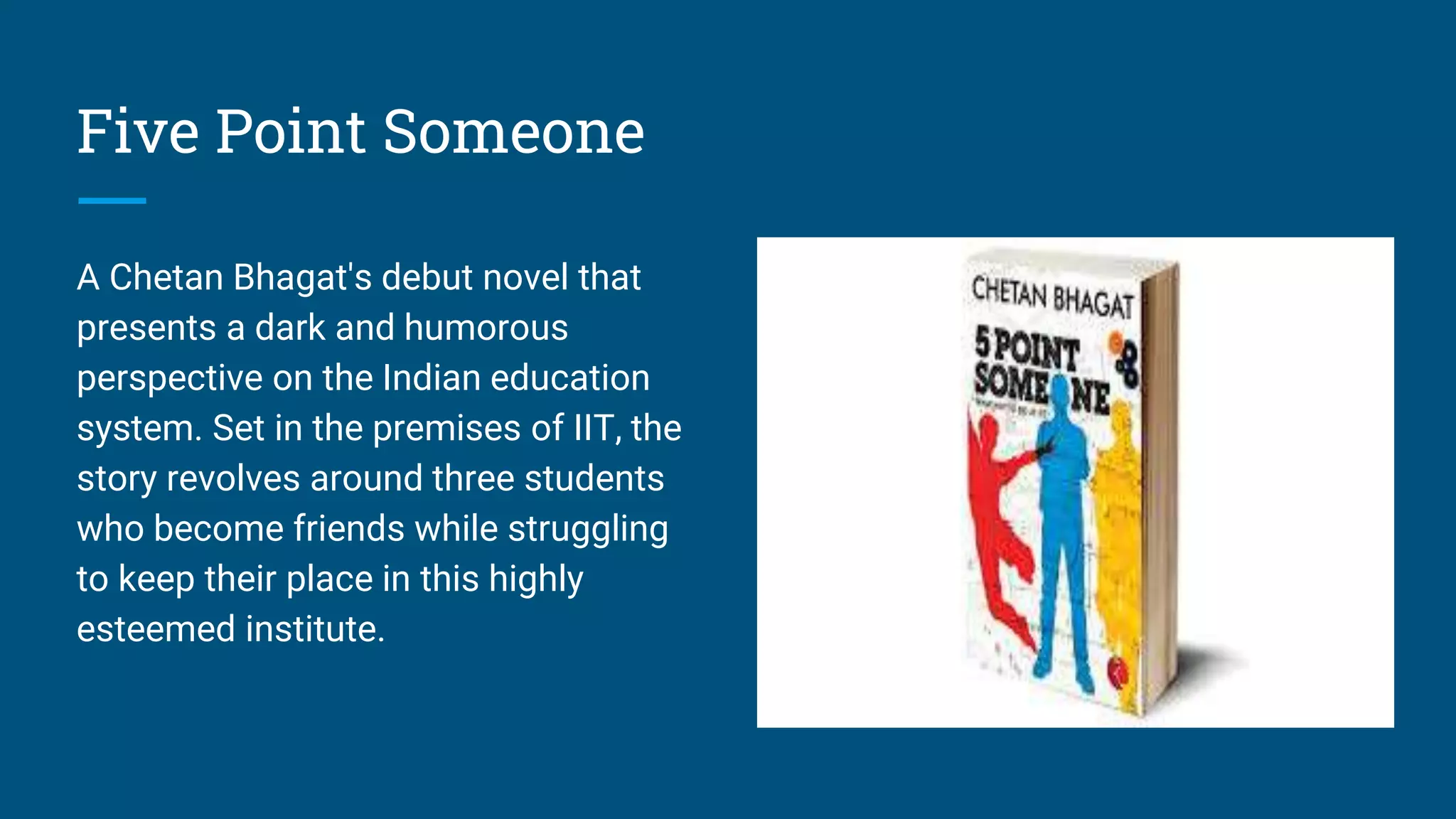 Five Point Someone
A Chetan Bhagat's debut novel that
presents a dark and humorous
perspective on the Indian education
system. Set in the premises of IIT, the
story revolves around three students
who become friends while struggling
to keep their place in this highly
esteemed institute.
 